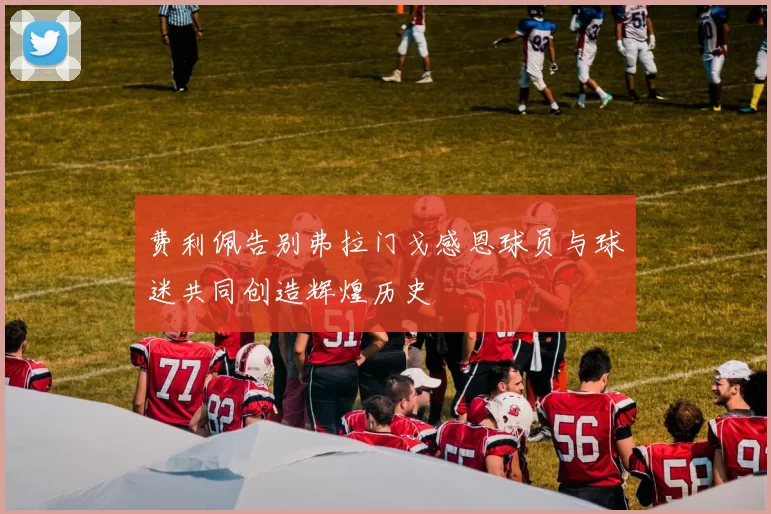 费利佩告别弗拉门戈感恩球员与球迷共同创造辉煌历史
