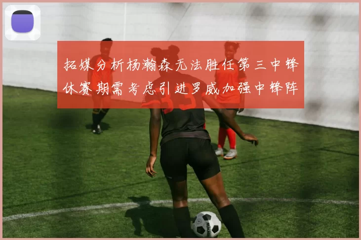 拓媒分析杨瀚森无法胜任第三中锋休赛期需考虑引进罗威加强中锋阵容