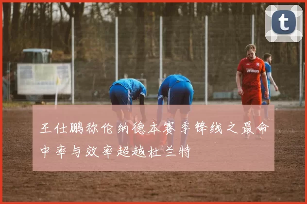 王仕鹏称伦纳德本赛季锋线之最命中率与效率超越杜兰特