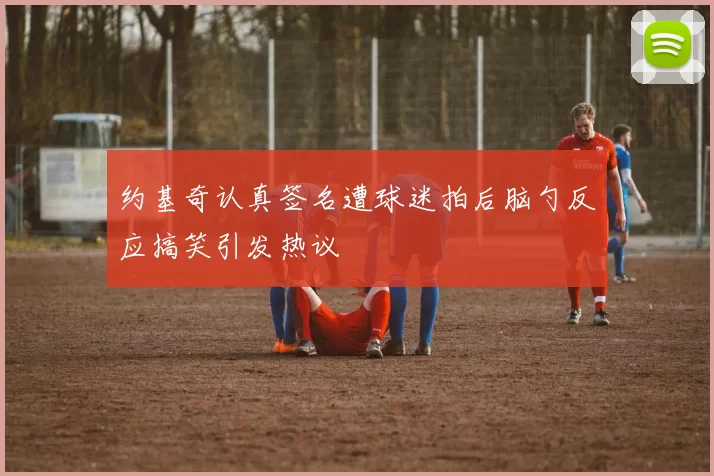 约基奇认真签名遭球迷拍后脑勺反应搞笑引发热议