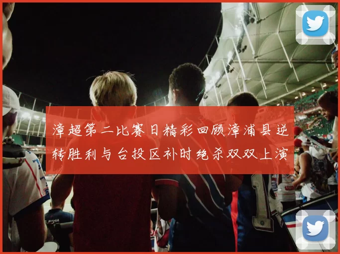 漳超第二比赛日精彩回顾漳浦县逆转胜利与台投区补时绝杀双双上演