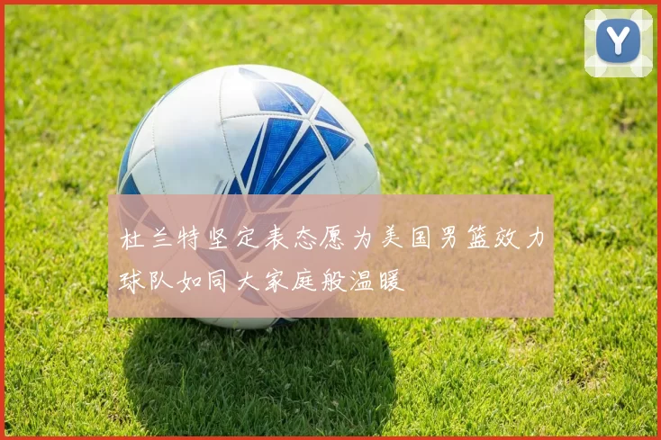 杜兰特坚定表态愿为美国男篮效力球队如同大家庭般温暖