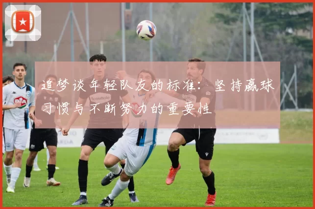 追梦谈年轻队友的标准：坚持赢球习惯与不断努力的重要性