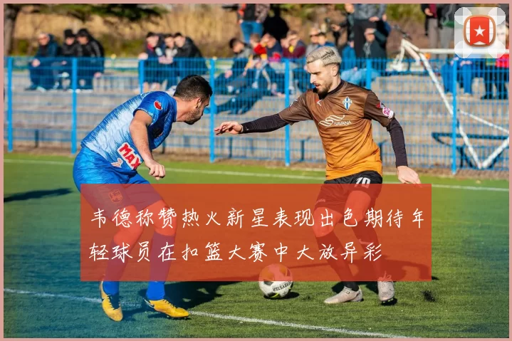韦德称赞热火新星表现出色期待年轻球员在扣篮大赛中大放异彩
