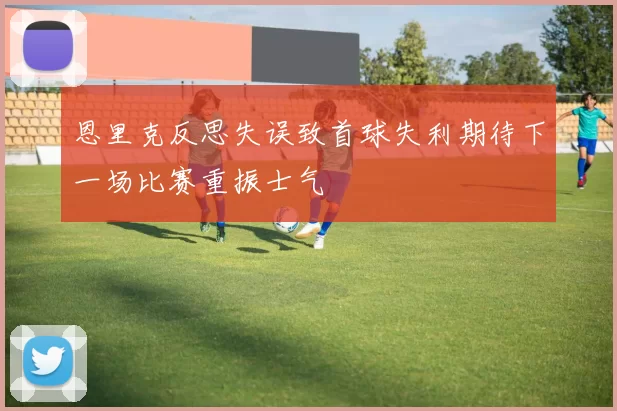 恩里克反思失误致首球失利期待下一场比赛重振士气