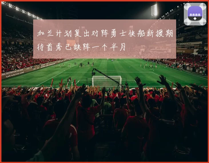加兰计划复出对阵勇士快船新援期待首秀已缺阵一个半月