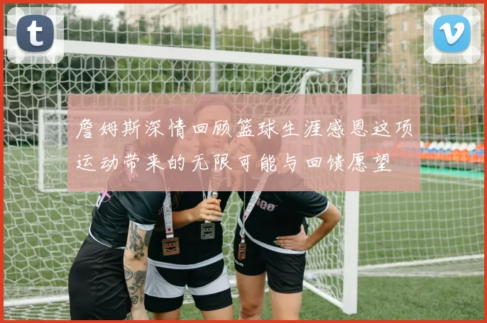 詹姆斯深情回顾篮球生涯感恩这项运动带来的无限可能与回馈愿望