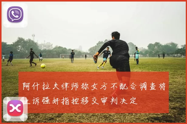 阿什拉夫律师称女方不配合调查将上诉强奸指控移交审判决定