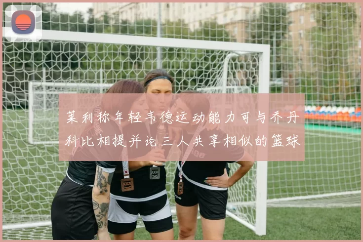 莱利称年轻韦德运动能力可与乔丹科比相提并论三人共享相似的篮球DNA